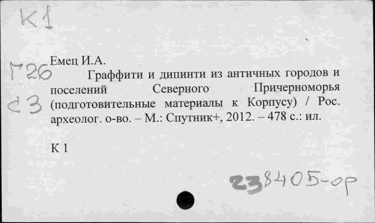 ﻿Емец И.А.
Г раффити
и дипинти из античных городов и
поселений	Северного Причерноморья
(подготовительные материалы к Корпусу) / Рос. археолог, о-во. — М.: Спутник+, 2012. — 478 с.: ил.
К 1